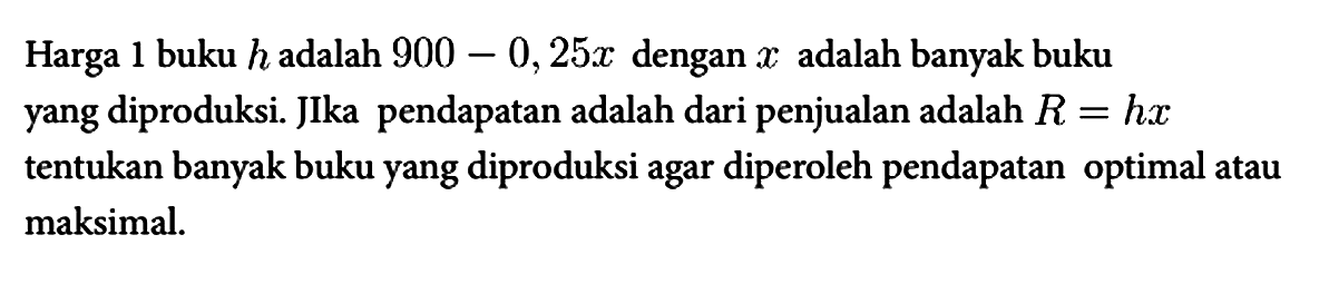 Harga 1 buku h adalah 900 - 0,25x dengan x adalah banyak buku yang diproduksi. JIka pendapatan adalah dari penjualan adalah R=hx tentukan banyak buku yang diproduksi agar diperoleh pendapatan optimal atau maksimal.