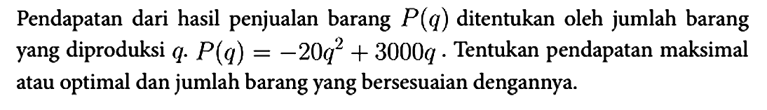 Pendapatan dari hasil penjualan barang P(q) ditentukan oleh jumlah barang yang diproduksi q. P(q)=-20q^2 + 3000 q. Tentukan pendapatan maksimal atau optimal dan jumlah barang yang bersesuaian dengannya.