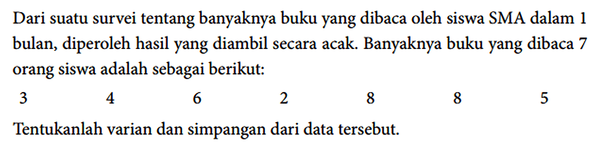 Dari suatu survei tentang banyaknya buku yang dibaca oleh siswa SMA dalam 1 bulan, diperoleh hasil yang diambil secara acak. Banyaknya buku yang dibaca 7 orang siswa adalah sebagai berikut : 3 4 6 2 8 8 5 Tentukanlah varian dan simpangan dari data tersebut.