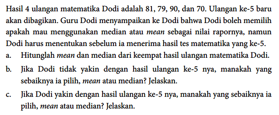 Hasil 4 ulangan matematika Dodi adalah 81, 79, 90, dan 70. Ulangan ke-5 baru akan dibagikan. Guru Dodi menyampaikan ke Dodi bahwa Dodi boleh memilih apakah mau menggunakan median atau mean sebagai nilai rapornya, namun Dodi harus menentukan sebelum ia menerima hasil tes matematika yang ke-5.
a. Hitunglah mean dan median dari keempat hasil ulangan matematika Dodi.
b. Jika Dodi tidak yakin dengan hasil ulangan ke-5 nya, manakah yang sebaiknya ia pilih, mean atau median? Jelaskan.
c. Jika Dodi yakin dengan hasil ulangan ke-5 nya, manakah yang sebaiknya ia pilih, mean atau median? Jelaskan.