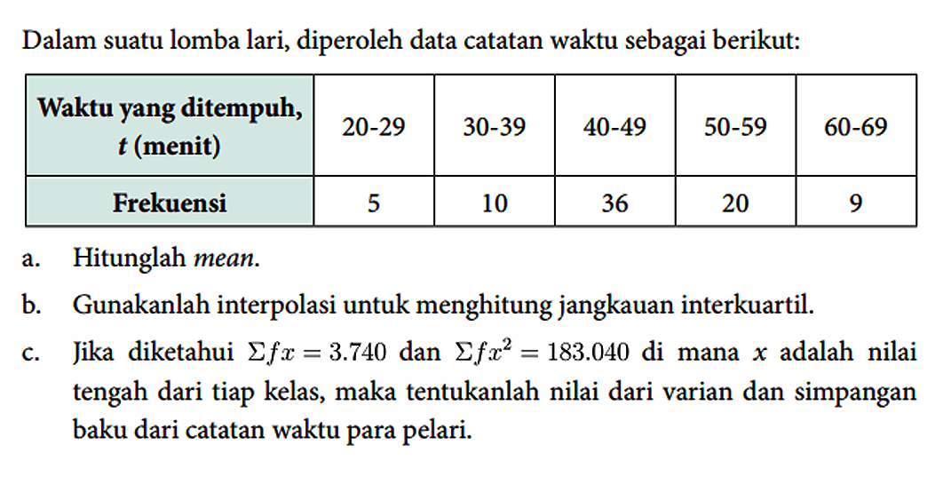 Dalam suatu lomba lari, diperoleh data catatan waktu sebagai berikut: 
Waktu yang ditempuh, t (menit) 20-29 30-39 40-49 50-59 60-69
Frekuensi 5 10 36 20 9
a. Hitunglah mean.
b. Gunakanlah interpolasi untuk menghitung jangkauan interkuartil. 
c. Jika diketahui sigma(fx) = 3.740 dan sigma(fx^2) = 183.040 di mana x adalah nilai tengah dari tiap kelas, maka tentukanlah nilai dari varian dan simpangan baku dari catatan waktu para pelari.