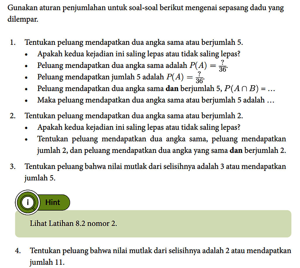 Gunakan aturan penjumlahan untuk soal-soal berikut mengenai sepasang dadu yang dilempar.
1. Tentukan peluang mendapatkan dua angka sama atau berjumlah 5.
- Apakah kedua kejadian ini saling lepas atau tidak saling lepas?
- Peluang mendapatkan dua angka sama adalah P(A)=?/36.
- Peluang mendapatkan jumlah 5 adalah P(A)=?/36.
- Peluang mendapatkan dua angka sama dan berjumlah 5, P (A n B)=... - Maka peluang mendapatkan dua angka sama atau berjumlah 5 adalah ...
2. Tentukan peluang mendapatkan dua angka sama atau berjumlah 2.
-  Apakah kedua kejadian ini saling lepas atau tidak saling lepas?
- Tentukan peluang mendapatkan dua angka sama, peluang mendapatkan jumlah 2, dan peluang mendapatkan dua angka yang sama dan berjumlah 2.
3. Tentukan peluang bahwa nilai mutlak dari selisihnya adalah 3 atau mendapatkan jumlah 5.
(i) Hint Lihat Latihan 8.2 nomor 2.
4. Tentukan peluang bahwa nilai mutlak dari selisihnya adalah 2 atau mendapatkan jumlah 11.