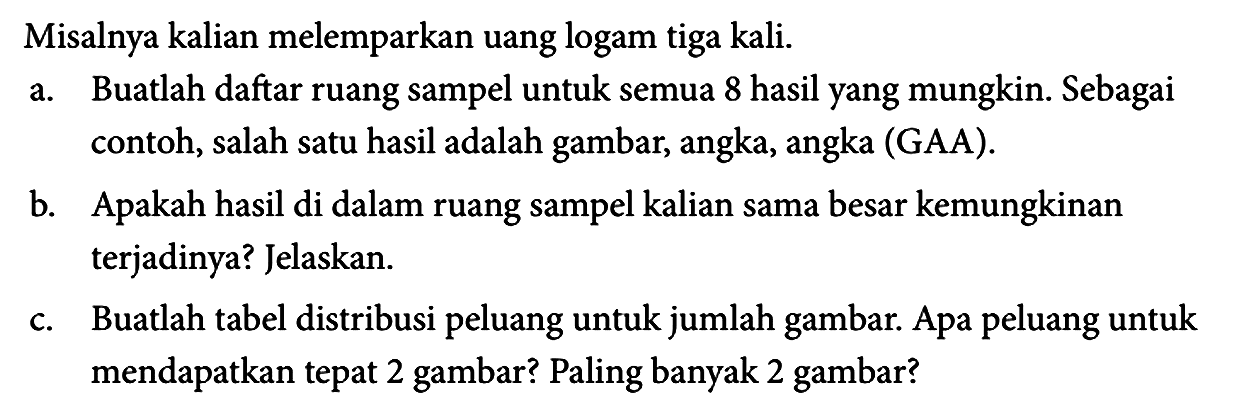 Misalnya kalian melemparkan uang logam tiga kali.
a. Buatlah daftar ruang sampel untuk semua 8 hasil yang mungkin. Sebagai contoh, salah satu hasil adalah gambar, angka, angka (GAA). b. Apakah hasil di dalam ruang sampel kalian sama besar kemungkinan terjadinya? Jelaskan. c. Buatlah tabel distribusi peluang untuk jumlah gambar. Apa peluang untuk mendapatkan tepat 2 gambar? Paling banyak 2 gambar? 