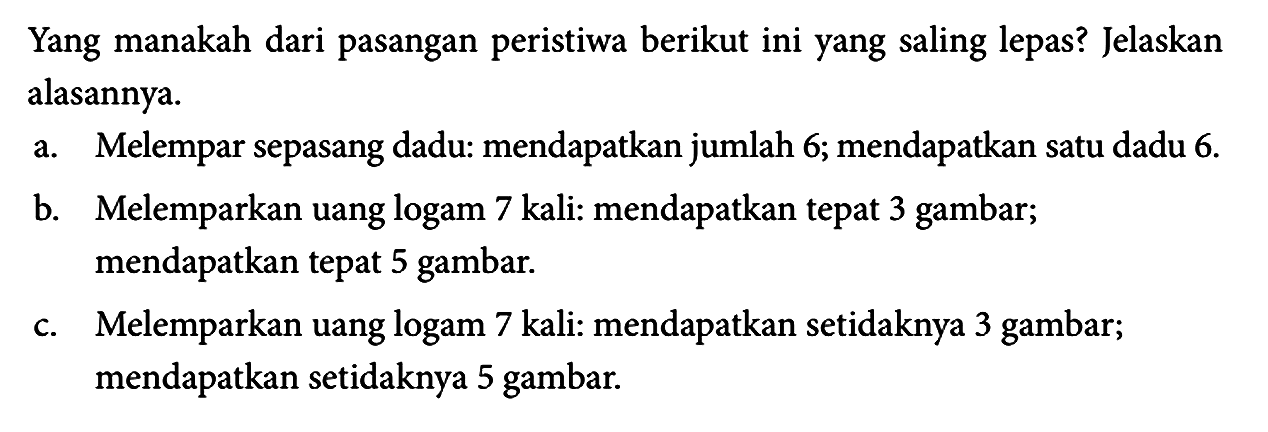 Yang manakah dari pasangan peristiwa berikut ini yang saling lepas? Jelaskan alasannya.
a. Melempar sepasang dadu: mendapatkan jumlah 6; mendapatkan satu dadu 6 .
b. Melemparkan uang logam 7 kali: mendapatkan tepat 3 gambar; mendapatkan tepat 5 gambar.
c. Melemparkan uang logam 7 kali: mendapatkan setidaknya 3 gambar; mendapatkan setidaknya 5 gambar.