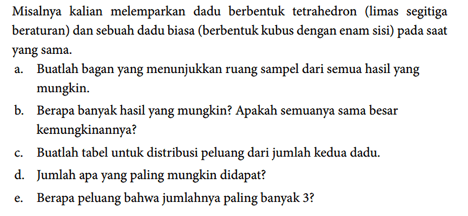 Misalnya kalian melemparkan dadu berbentuk tetrahedron (limas segitiga beraturan) dan sebuah dadu biasa (berbentuk kubus dengan enam sisi) pada saat yang sama.
a. Buatlah bagan yang menunjukkan ruang sampel dari semua hasil yang mungkin.
b. Berapa banyak hasil yang mungkin? Apakah semuanya sama besar kemungkinannya?
c. Buatlah tabel untuk distribusi peluang dari jumlah kedua dadu.
d. Jumlah apa yang paling mungkin didapat?
e. Berapa peluang bahwa jumlahnya paling banyak 3?