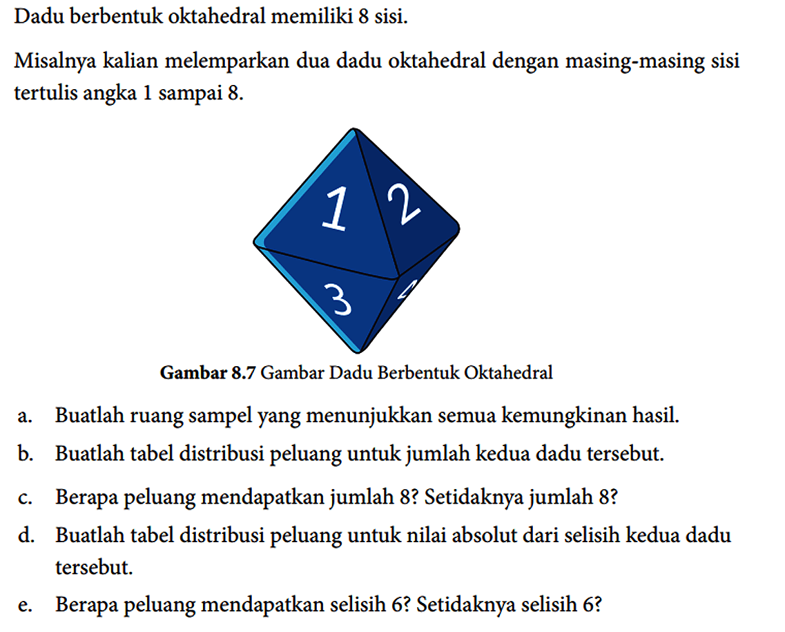 Dadu berbentuk oktahedral memiliki 8 sisi.
Misalnya kalian melemparkan dua dadu oktahedral dengan masing-masing sisi tertulis angka 1 sampai 8.
1 2 3 
Gambar 8.7 Gambar Dadu Berbentuk Oktahedral
a. Buatlah ruang sampel yang menunjukkan semua kemungkinan hasil.
b. Buatlah tabel distribusi peluang untuk jumlah kedua dadu tersebut.
c. Berapa peluang mendapatkan jumlah 8? Setidaknya jumlah 8?
d. Buatlah tabel distribusi peluang untuk nilai absolut dari selisih kedua dadu tersebut.
e. Berapa peluang mendapatkan selisih 6? Setidaknya selisih 6?