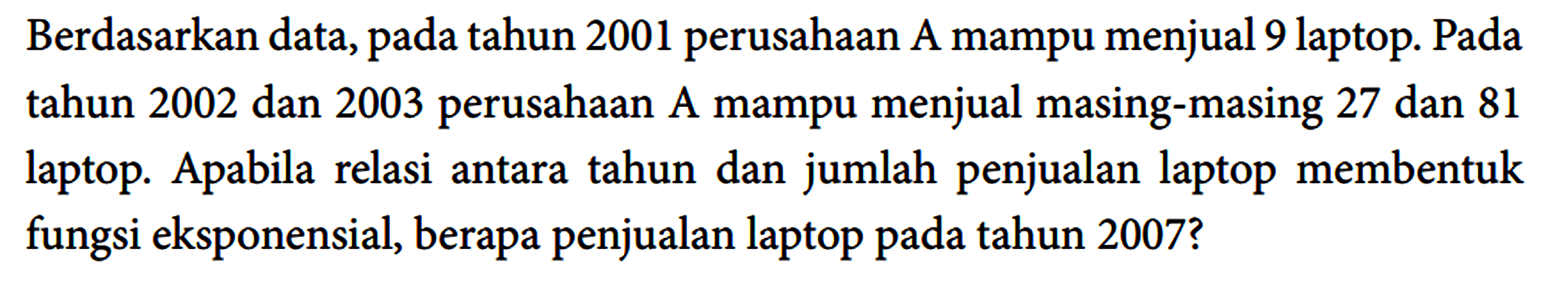 Berdasarkan data, pada tahun 2001 perusahaan A mampu menjual 9 laptop. Pada tahun 2002 dan 2003 perusahaan A mampu menjual masing-masing 27 dan 81 laptop. Apabila relasi antara tahun dan jumlah penjualan laptop membentuk fungsi eksponensial, berapa penjualan laptop pada tahun 2007?