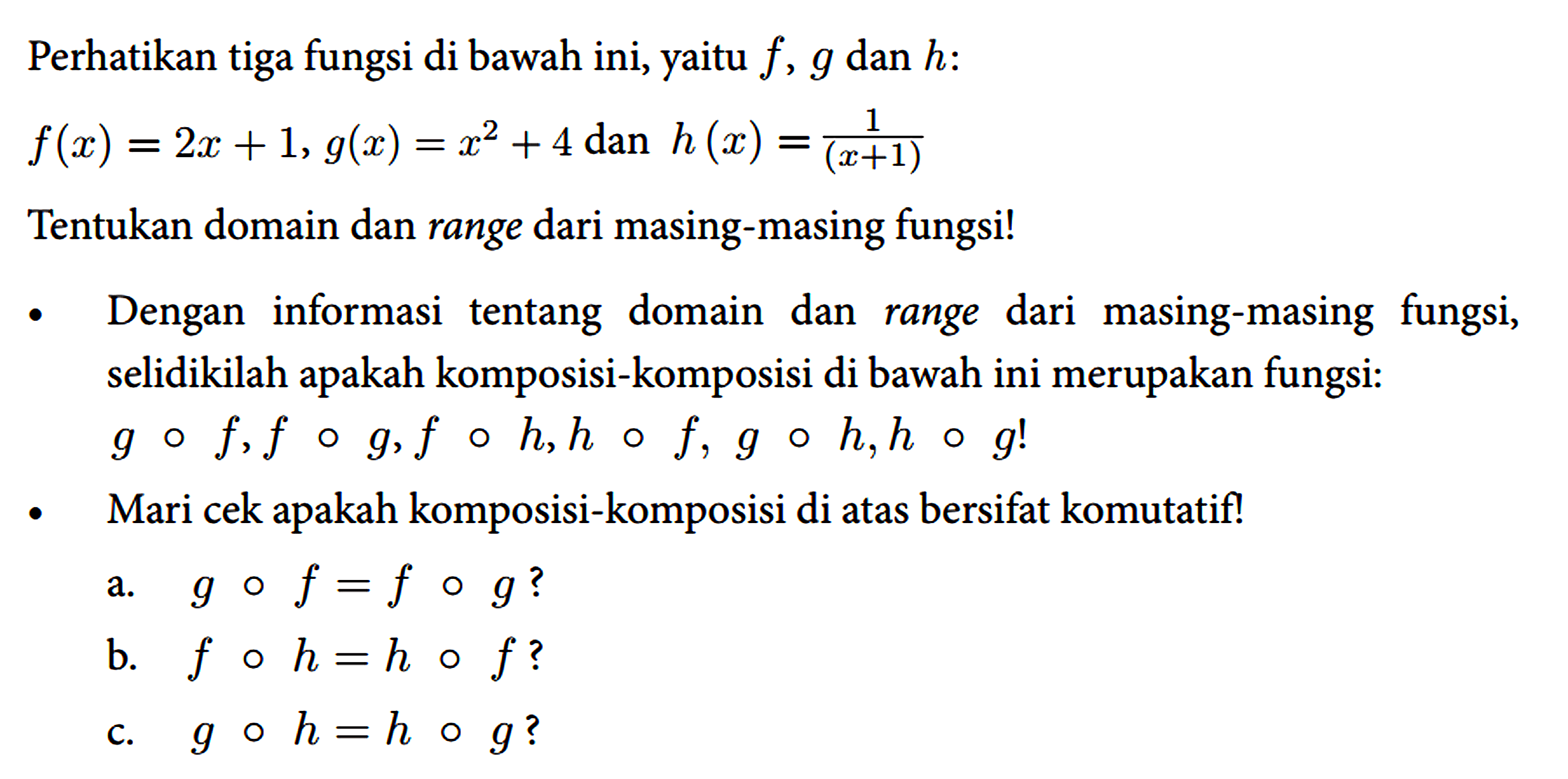 Perhatikan tiga fungsi di bawah ini, yaitu f, g dan h : f(x)=2x + 1, g(x)=x^2 + 4 dan h(x)=1/(x+1)
Tentukan domain dan range dari masing-masing fungsi! - Dengan informasi tentang domain dan range dari masing-masing fungsi, selidikilah apakah komposisi-komposisi di bawah ini merupakan fungsi:
g o f, f o g, f o h, h o f, g o h, h o g!
- Mari cek apakah komposisi-komposisi di atas bersifat komutatif!
a. g o f=f o g?
b. f o h=h o f?
c. g o h=h o g? 