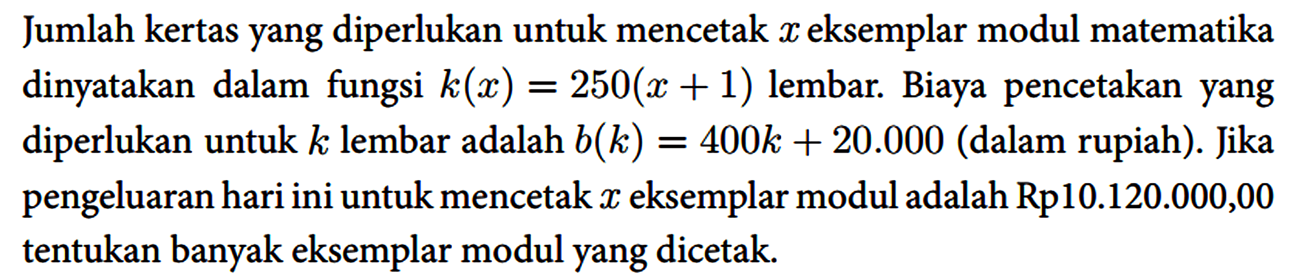 Jumlah kertas yang diperlukan untuk mencetak x eksemplar modul matematika dinyatakan dalam fungsi k(x)=250(x+1) lembar. Biaya pencetakan yang diperlukan untuk k lembar adalah b(k)=400 k+20.000 (dalam rupiah). Jika pengeluaran hari ini untuk mencetak x eksemplar modul adalah Rp10.120.000,00 tentukan banyak eksemplar modul yang dicetak.