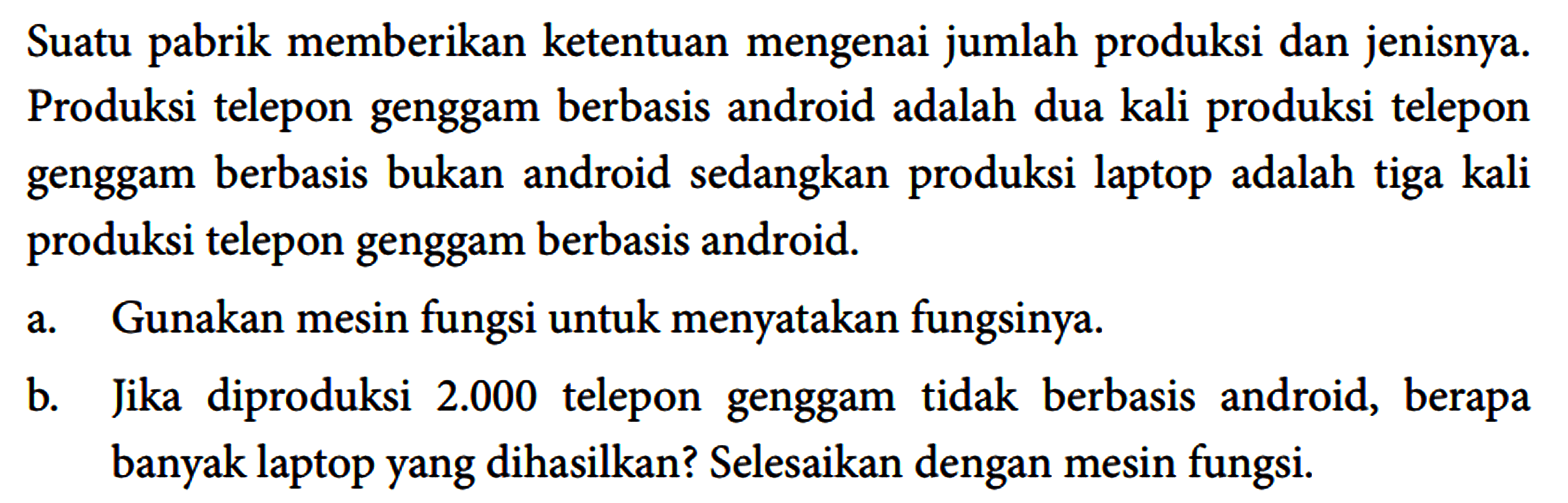 Suatu pabrik memberikan ketentuan mengenai jumlah produksi dan jenisnya. Produksi telepon genggam berbasis android adalah dua kali produksi telepon genggam berbasis bukan android sedangkan produksi laptop adalah tiga kali produksi telepon genggam berbasis android.
 a. Gunakan mesin fungsi untuk menyatakan fungsinya.
 b. Jika diproduksi 2.000 telepon genggam tidak berbasis android, berapa banyak laptop yang dihasilkan? Selesaikan dengan mesin fungsi.