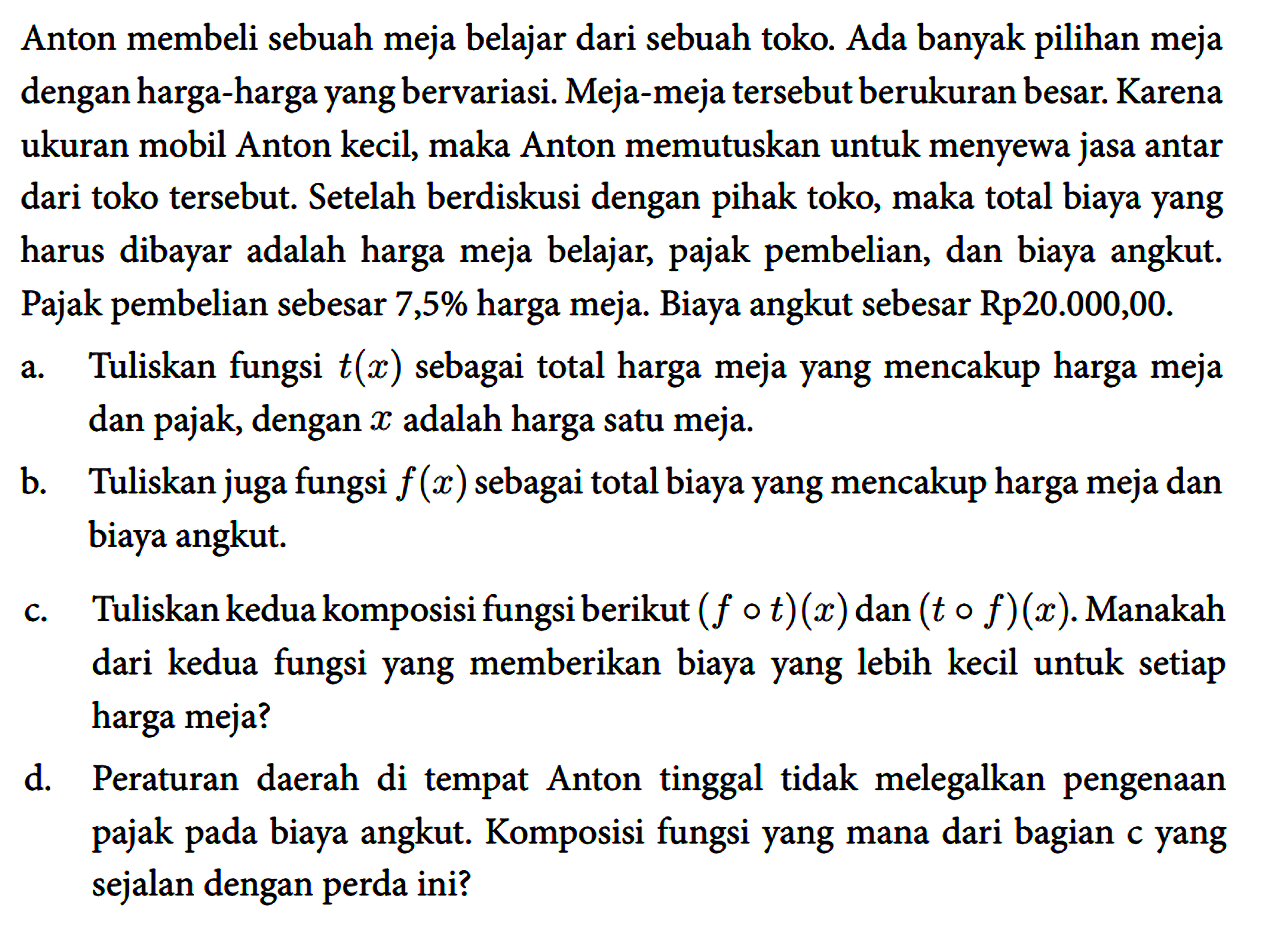 Anton membeli sebuah meja belajar dari sebuah toko. Ada banyak pilihan meja dengan harga-harga yang bervariasi. Meja-meja tersebut berukuran besar. Karena ukuran mobil Anton kecil, maka Anton memutuskan untuk menyewa jasa antar dari toko tersebut. Setelah berdiskusi dengan pihak toko, maka total biaya yang harus dibayar adalah harga meja belajar, pajak pembelian, dan biaya angkut. Pajak pembelian sebesar 7,5% harga meja. Biaya angkut sebesar Rp20.000,00.
 a. Tuliskan fungsi t(x) sebagai total harga meja yang mencakup harga meja dan pajak, dengan x adalah harga satu meja.
 b. Tuliskan juga fungsi f(x) sebagai total biaya yang mencakup harga meja dan biaya angkut.
 c. Tuliskan kedua komposisi fungsi berikut (f o t)(x) dan (t o f)(x) . Manakah dari kedua fungsi yang memberikan biaya yang lebih kecil untuk setiap harga meja?
 d. Peraturan daerah di tempat Anton tinggal tidak melegalkan pengenaan pajak pada biaya angkut. Komposisi fungsi yang mana dari bagian c yang sejalan dengan perda ini?