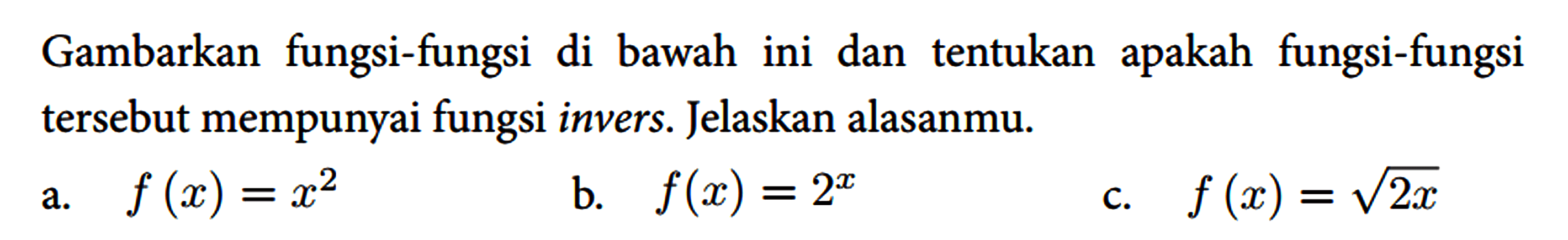 Gambarkan fungsi-fungsi di bawah ini dan tentukan apakah fungsi-fungsi tersebut mempunyai fungsi invers. Jelaskan alasanmu.
 a. f(x)=x^(2) 
 b. f(x)=2^(x) 
 c. f(x)=akar(2 x)