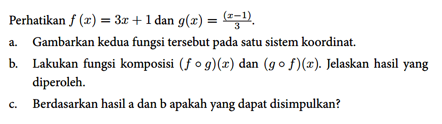 Perhatikan f(x)=3 x+1 dan g(x)=((x-1))/(3) .
 a. Gambarkan kedua fungsi tersebut pada satu sistem koordinat.
 b. Lakukan fungsi komposisi (f o g)(x) dan (g o f)(x) . Jelaskan hasil yang diperoleh.
 c. Berdasarkan hasil a dan b apakah yang dapat disimpulkan?