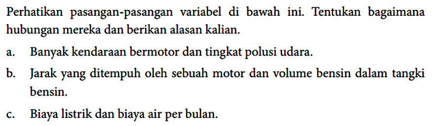 Perhatikan pasangan-pasangan variabel di bawah ini. Tentukan bagaimana hubungan mereka dan berikan alasan kalian.
a. Banyak kendaraan bermotor dan tingkat polusi udara.
b. Jarak yang ditempuh oleh sebuah motor dan volume bensin dalam tangki bensin.
c. Biaya listrik dan biaya air per bulan.