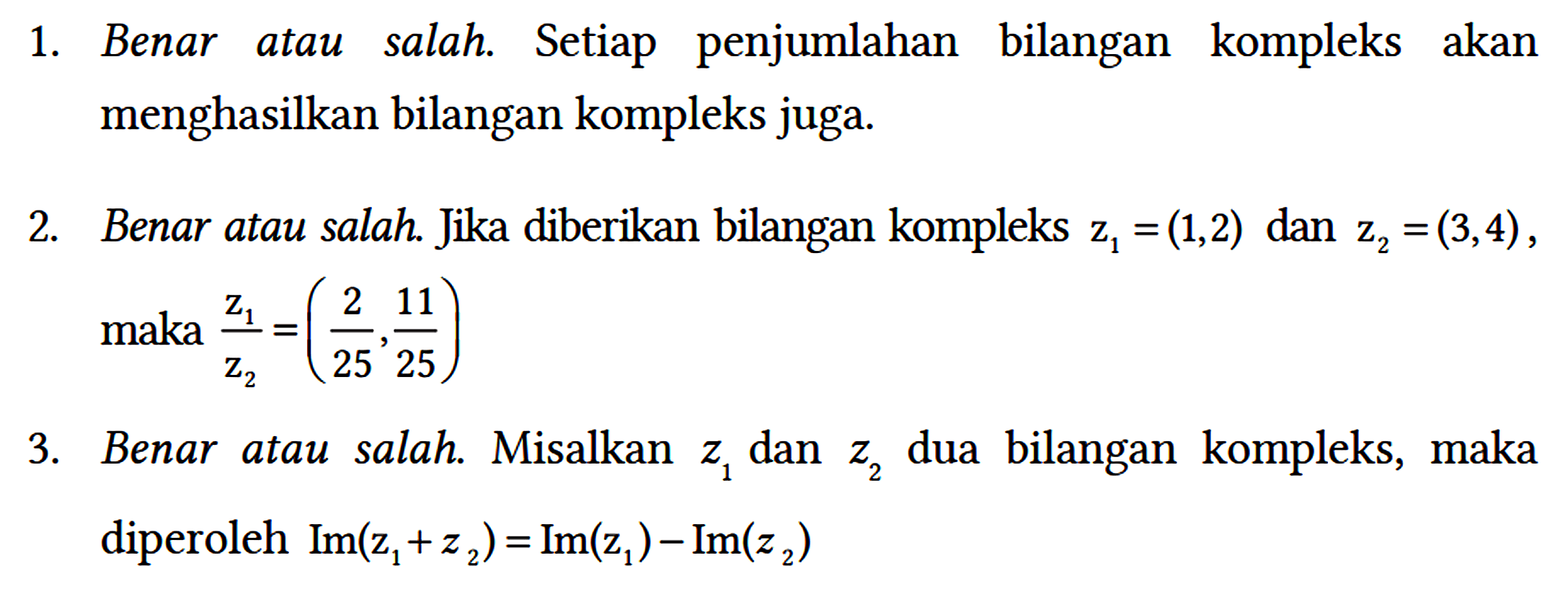 1. Benar atau salah. Setiap penjumlahan bilangan kompleks akan menghasilkan bilangan kompleks juga.
2. Benar atau salah. Jika diberikan bilangan kompleks z1 = (1,2) dan z2 = (3,4), maka z1/z2 = (2/25, 11/25)
3. Benar atau salah. Misalkan z1 dan z2 dua bilangan kompleks, maka diperoleh Im(z1 + z2) = Im(z1) - Im(z2)