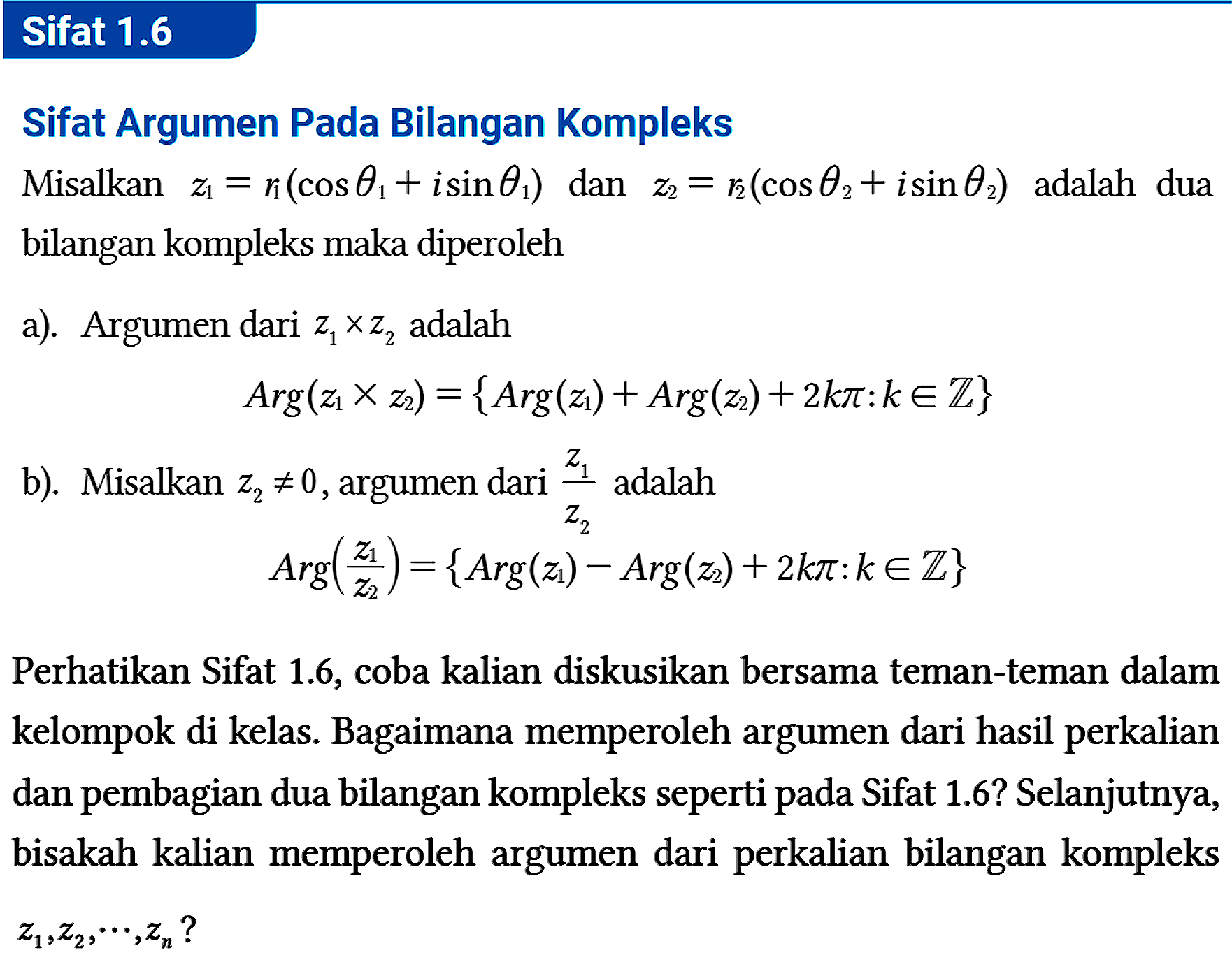 Sifat 1.6
Sifat Argumen Pada Bilangan Kompleks
Misalkan z1=r1 (cos theta 1 + i sin theta 1) dan z2=r2 (cos theta 2 + i sin theta 2) adalah dua bilangan kompleks maka diperoleh
a). Argumen dari z1 x z2 adalah Arg (z1 x z2) = {Arg (z1) + Arg(z2) + 2 k pi: k e Z} b). Misalkan z2 =/= 0, argumen dari (z1)/(z2) adalah Arg ((z1)/(z2)) = {Arg (z1) - Arg(z2) + 2 k pi: k e Z} Perhatikan Sifat 1.6, coba kalian diskusikan bersama teman-teman dalam kelompok di kelas. Bagaimana memperoleh argumen dari hasil perkalian dan pembagian dua bilangan kompleks seperti pada Sifat 1.6? Selanjutnya, bisakah kalian memperoleh argumen dari perkalian bilangan kompleks z1, z2, .., zn? 