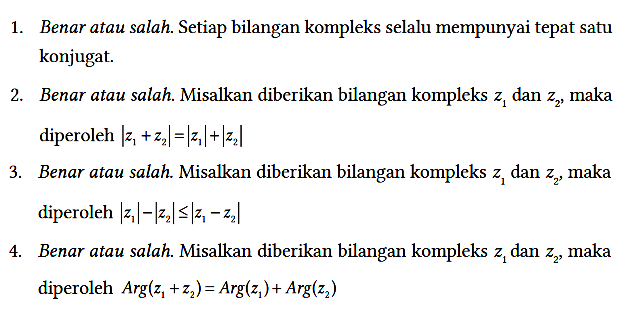 1. Benar atau salah. Setiap bilangan kompleks selalu mempunyai tepat satu konjugat.
2. Benar atau salah. Misalkan diberikan bilangan kompleks z1 dan z2, maka diperoleh |z1 + z2| = |z1| + |z2| 
3. Benar atau salah. Misalkan diberikan bilangan kompleks z1 dan z2, maka diperoleh |z1| - |z2| <= |z1 - z2| 
4. Benar atau salah. Misalkan diberikan bilangan kompleks z1 dan z2, maka diperoleh Arg(z1 + z2) = Arg(z1) + Arg(z2)