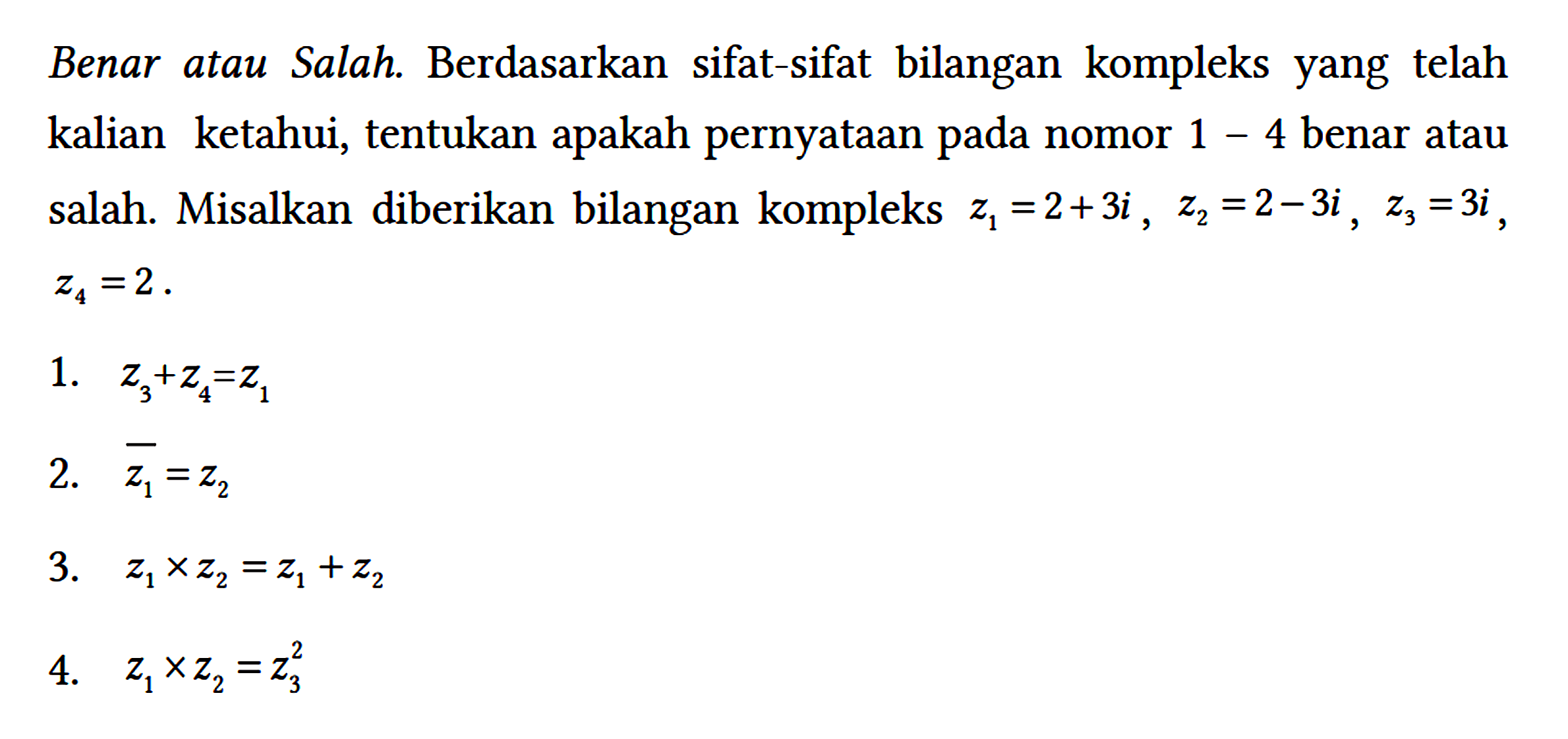 Benar atau Salah. Berdasarkan sifat-sifat bilangan kompleks yang telah kalian ketahui, tentukan apakah pernyataan pada nomor 1 - 4 benar atau salah. Misalkan diberikan bilangan kompleks z1 = 2 + 3i, z2 = 2 - 3i, z3 = 3i, z4 = 2.
1. z3 + z4 = z1 
2. z1 = z2 
3. z1 x z2 = z1 + z2 
4. z1 x z2 = z3^2