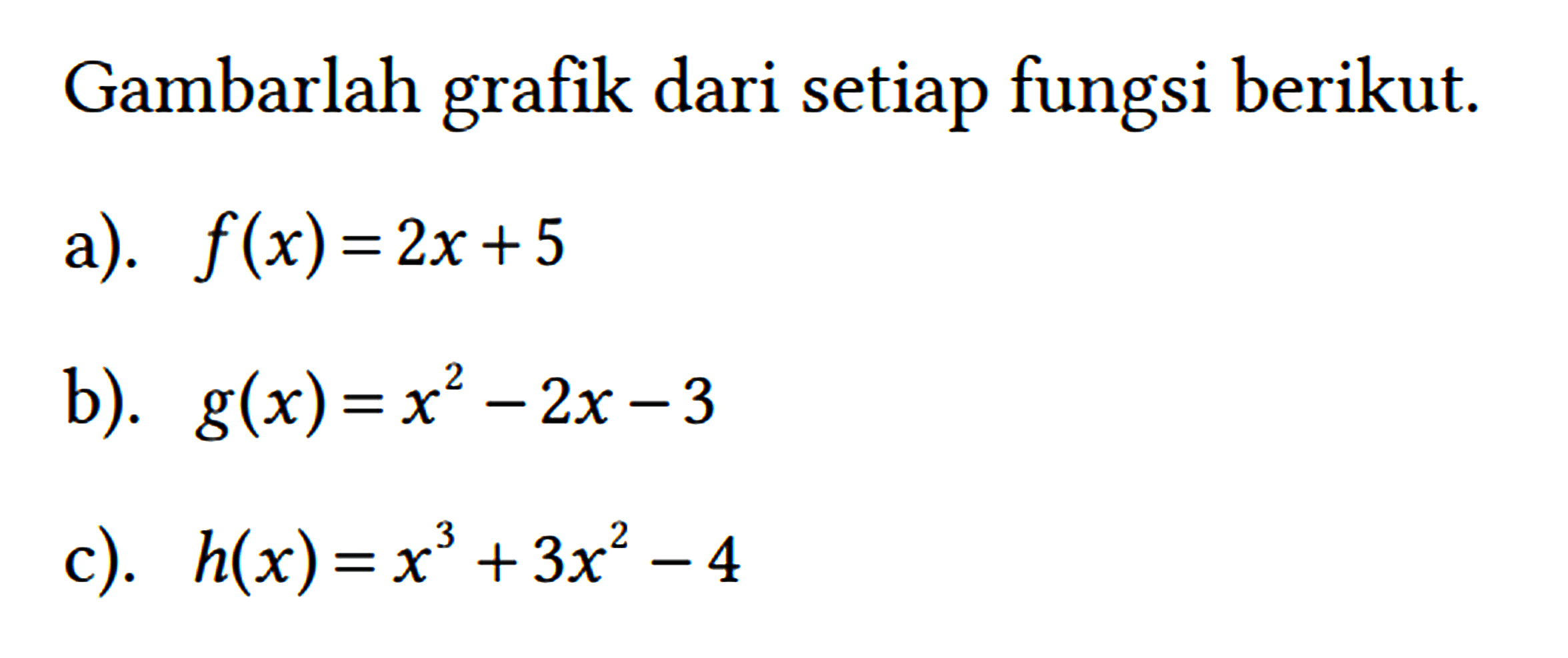 Gambarlah grafik dari setiap fungsi berikut.
 a). f(x)=2 x+5 
 b). g(x)=x^(2)-2 x-3 
 c). h(x)=x^(3)+3 x^(2)-4