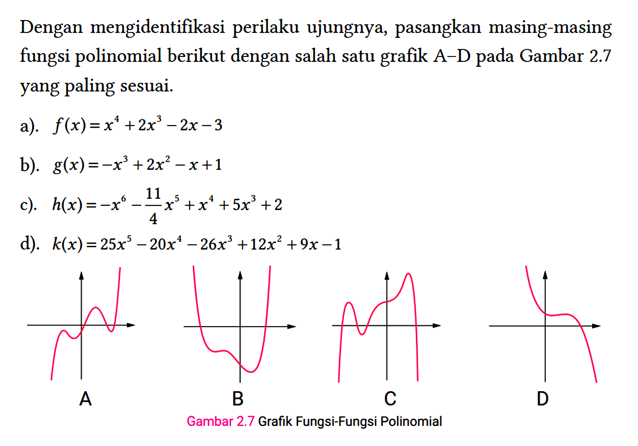 Dengan mengidentifikasi perilaku ujungnya, pasangkan masing-masing fungsi polinomial berikut dengan salah satu grafik A-D pada Gambar 2.7 yang paling sesuai.
 a). f(x)=x^(4)+2 x^(3)-2 x-3 
 b). g(x)=-x^(3)+2 x^(2)-x+1 
 c). h(x)=-x^(6)-(11)/(4) x^(5)+x^(4)+5 x^(3)+2 
 d). k(x)=25 x^(5)-20 x^(4)-26 x^(3)+12 x^(2)+9 x-1 
 A
 B
 Gambar 2.7 Grafik Fungsi-Fungsi Polinomial