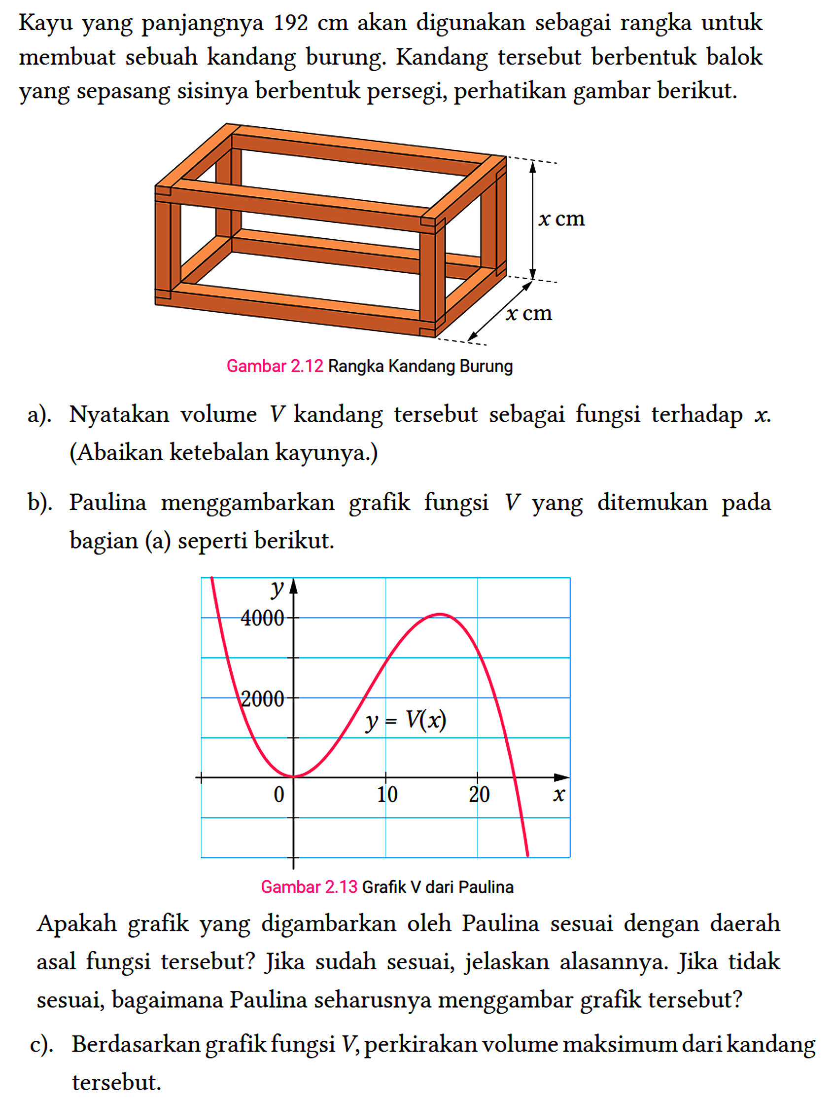 Kayu yang panjangnya 192 cm akan digunakan sebagai rangka untuk membuat sebuah kandang burung. Kandang tersebut berbentuk balok yang sepasang sisinya berbentuk persegi, perhatikan gambar berikut.
 Gambar 2.12 Rangka Kandang Burung
 a). Nyatakan volume V kandang tersebut sebagai fungsi terhadap x . (Abaikan ketebalan kayunya.)
 b). Paulina menggambarkan grafik fungsi V yang ditemukan pada bagian (a) seperti berikut.
 
 Apakah grafik yang digambarkan oleh Paulina sesuai dengan daerah asal fungsi tersebut? Jika sudah sesuai, jelaskan alasannya. Jika tidak sesuai, bagaimana Paulina seharusnya menggambar grafik tersebut?
 c). Berdasarkan grafik fungsi V , perkirakan volume maksimum dari kandang tersebut.