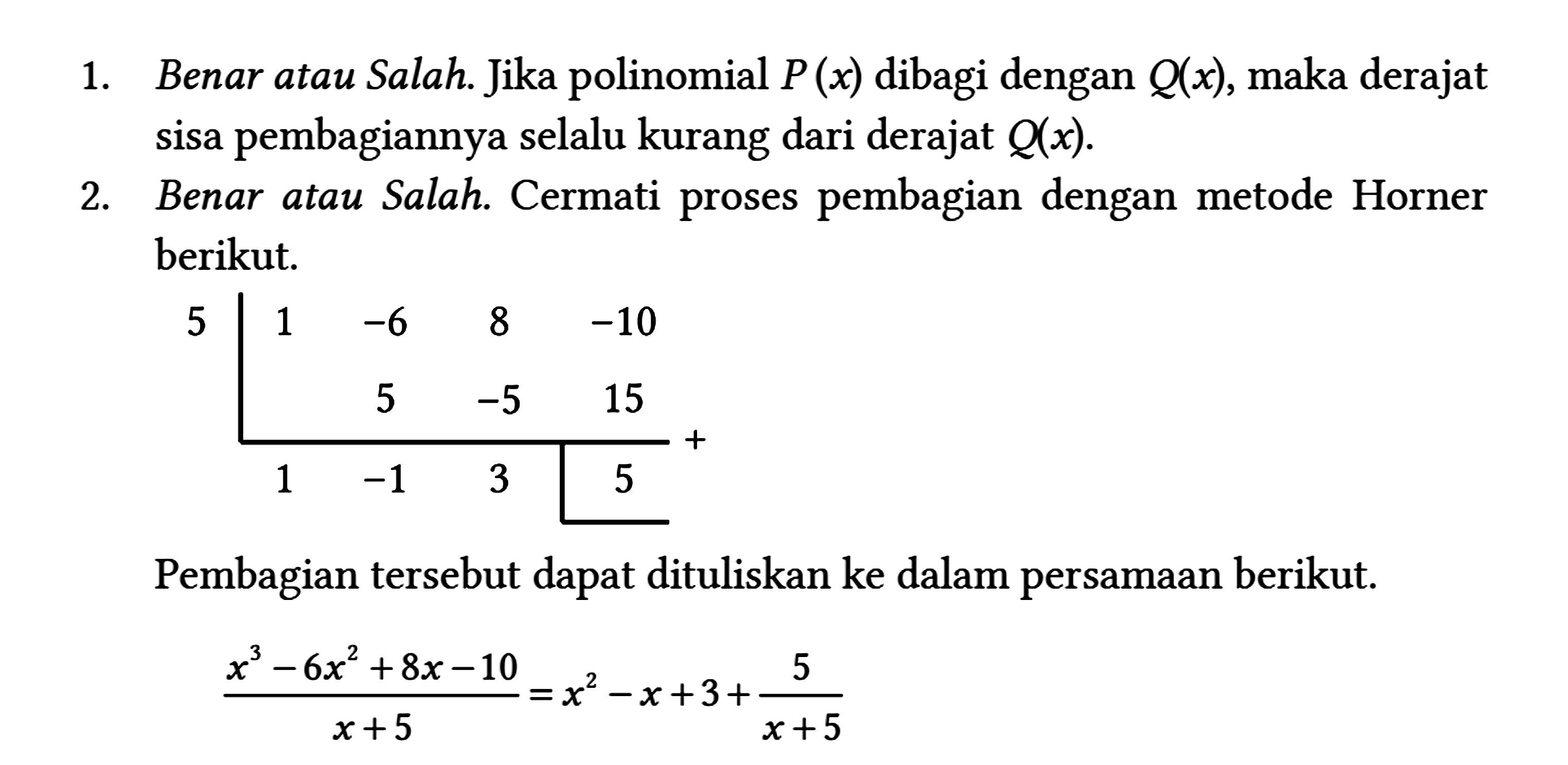 1. Benar atau Salah. Jika polinomial P(x) dibagi dengan Q(x) , maka derajat sisa pembagiannya selalu kurang dari derajat Q(x) .
 2. Benar atau Salah. Cermati proses pembagian dengan metode Horner berikut.
 5 
 1 -6 8 -10 
  5 -5 15 
  1 -1 3 5
  + 
 Pembagian tersebut dapat dituliskan ke dalam persamaan berikut.
 
 (x^(3)-6 x^(2)+8 x-10)/(x+5)=x^(2)-x+3+(5)/(x+5)
