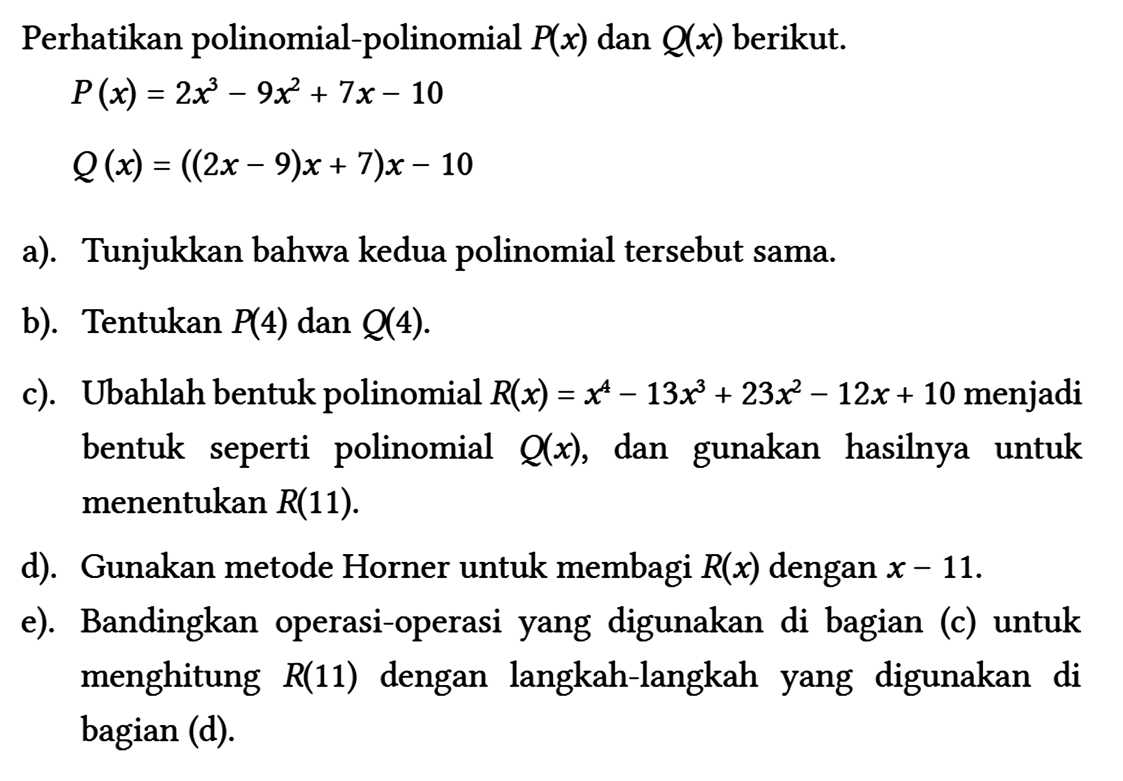 Perhatikan polinomial-polinomial P(x) dan Q(x) berikut.
 P(x)=2 x^(3)-9 x^(2)+7 x-10 
 Q(x)=((2 x-9) x+7) x-10
 a). Tunjukkan bahwa kedua polinomial tersebut sama.
 b). Tentukan P(4) dan Q(4) .
 c). Ubahlah bentuk polinomial R(x)=x^(4)-13 x^(3)+23 x^(2)-12 x+10 menjadi bentuk seperti polinomial Q(x) , dan gunakan hasilnya untuk menentukan R(11) .
 d). Gunakan metode Horner untuk membagi R(x) dengan x-11 .
 e). Bandingkan operasi-operasi yang digunakan di bagian (c) untuk menghitung R(11) dengan langkah-langkah yang digunakan di bagian (d).