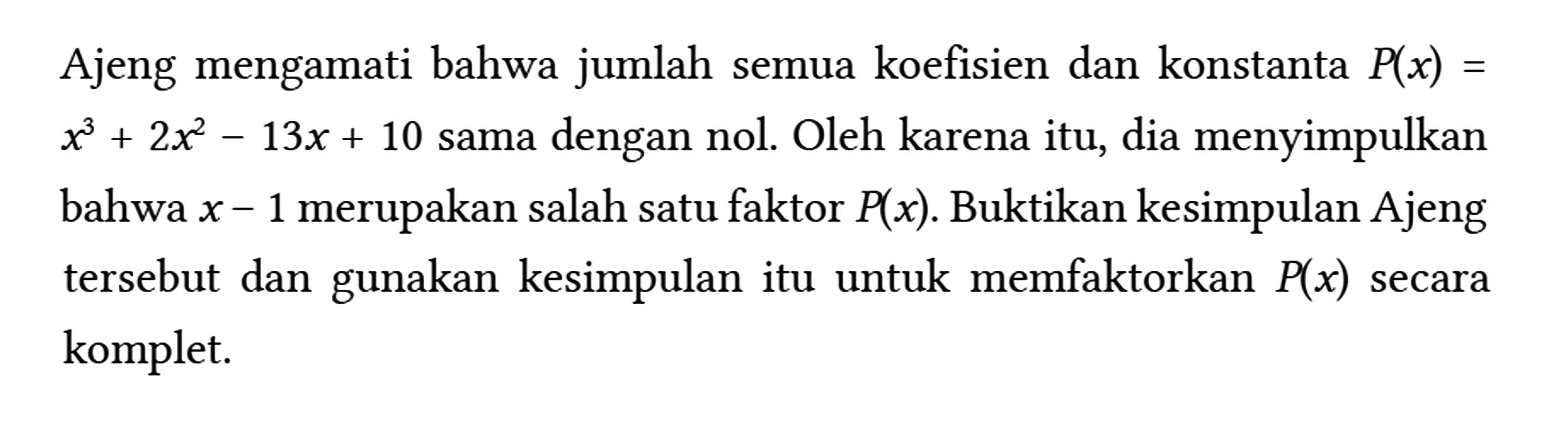 Ajeng mengamati bahwa jumlah semua koefisien dan konstanta P(x)= x^(3)+2 x^(2)-13 x+10 sama dengan nol. Oleh karena itu, dia menyimpulkan bahwa x-1 merupakan salah satu faktor P(x) . Buktikan kesimpulan Ajeng tersebut dan gunakan kesimpulan itu untuk memfaktorkan P(x) secara komplet.