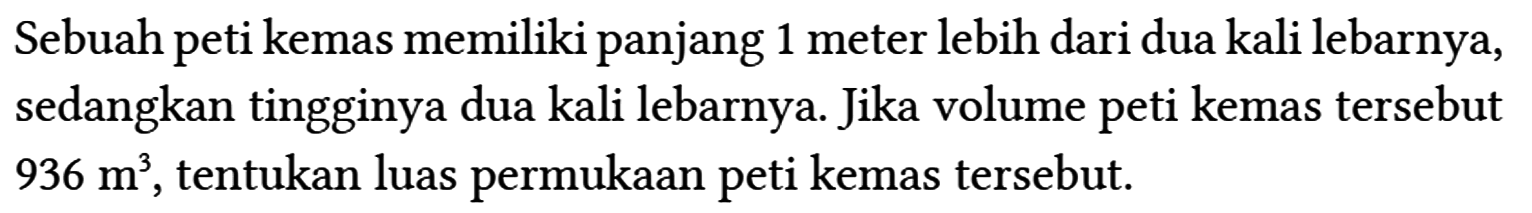 Sebuah peti kemas memiliki panjang 1 meter lebih dari dua kali lebarnya, sedangkan tingginya dua kali lebarnya. Jika volume peti kemas tersebut 936 m^(3) , tentukan luas permukaan peti kemas tersebut.