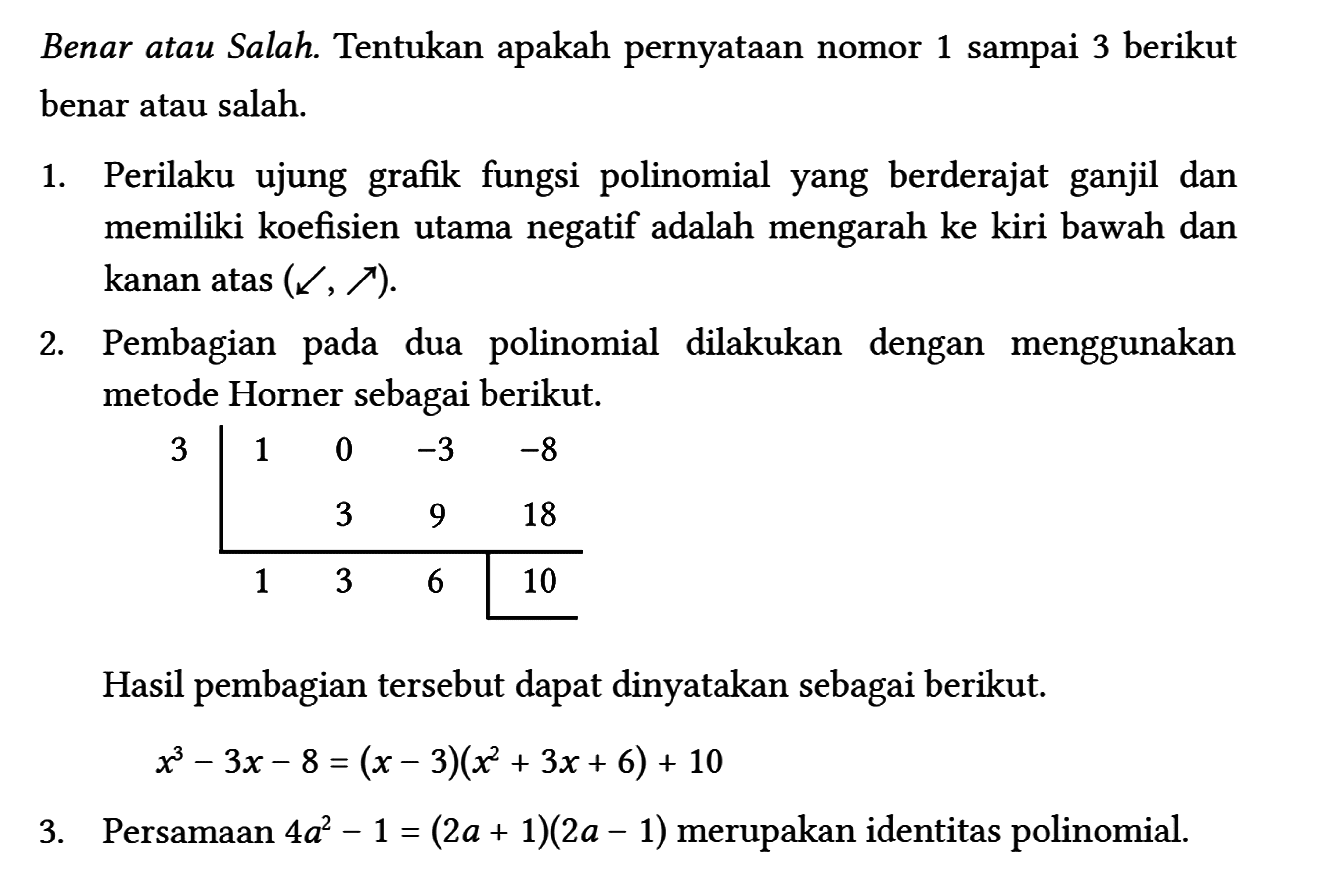 Benar atau Salah. Tentukan apakah pernyataan nomor 1 sampai 3 berikut benar atau salah.
 1. Perilaku ujung grafik fungsi polinomial yang berderajat ganjil dan memiliki koefisien utama negatif adalah mengarah ke kiri bawah dan kanan atas (sw->, ne->) .
 2. Pembagian pada dua polinomial dilakukan dengan menggunakan metode Horner sebagai berikut.
 
 3 1 0 -3 -8 
  3 9 18 
  1 3 6 10 
 
 Hasil pembagian tersebut dapat dinyatakan sebagai berikut.
 
 x^(3)-3 x-8=(x-3)(x^(2)+3 x+6)+10
 
 3. Persamaan 4 a^(2)-1=(2 a+1)(2 a-1) merupakan identitas polinomial.