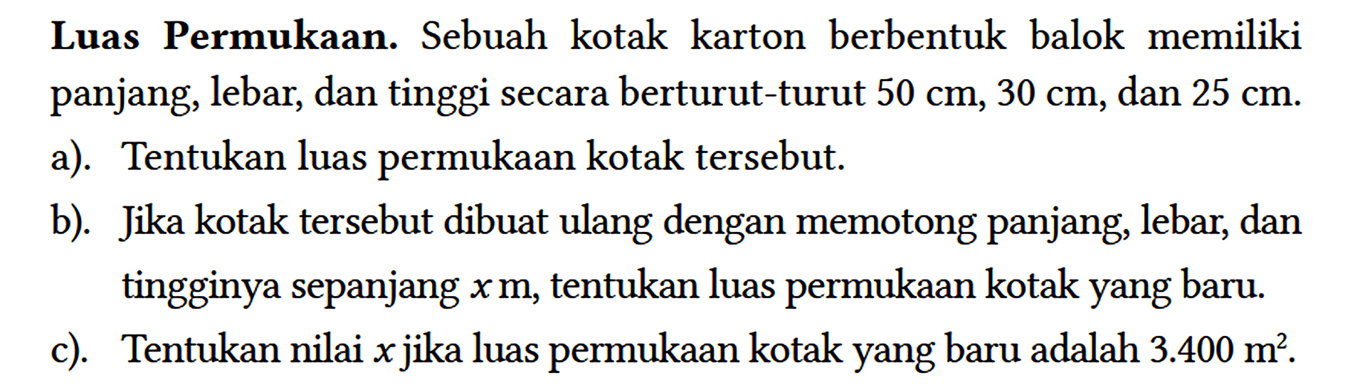 Luas Permukaan. Sebuah kotak karton berbentuk balok memiliki panjang, lebar, dan tinggi secara berturut-turut 50 cm, 30 cm, dan 25 cm.
a). Tentukan luas permukaan kotak tersebut.
b). Jika kotak tersebut dibuat ulang dengan memotong panjang, lebar, dan tingginya sepanjang x m, tentukan luas permukaan kotak yang baru.
c). Tentukan nilai x jika luas permukaan kotak yang baru adalah 3.400 m^2.