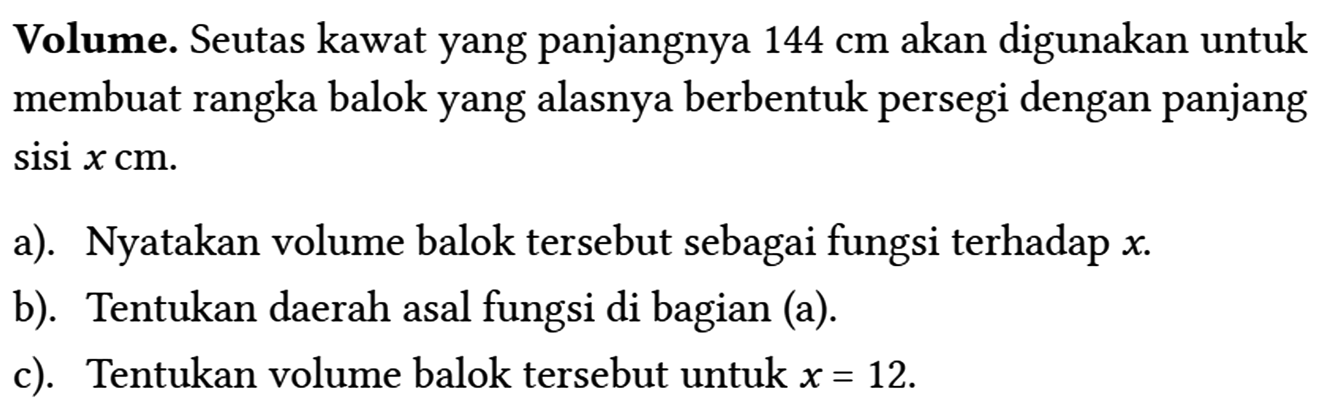 Volume. Seutas kawat yang panjangnya 144 cm akan digunakan untuk membuat rangka balok yang alasnya berbentuk persegi dengan panjang sisi x cm .
 a). Nyatakan volume balok tersebut sebagai fungsi terhadap x .
 b). Tentukan daerah asal fungsi di bagian (a).
 c). Tentukan volume balok tersebut untuk x=12 .