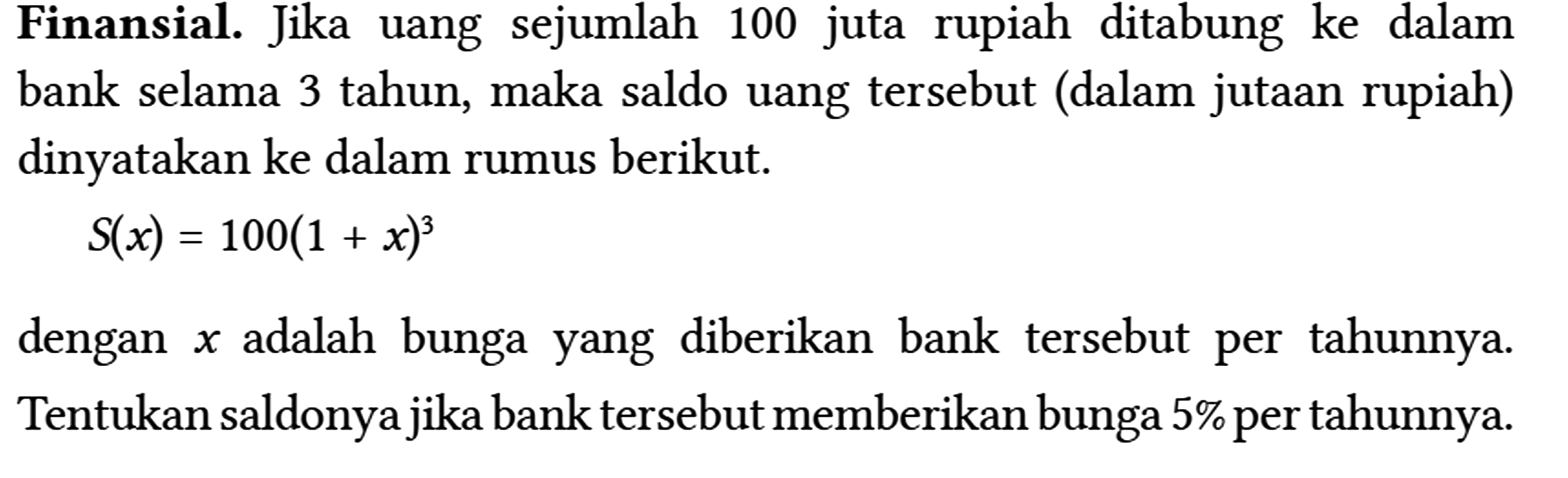 Finansial. Jika uang sejumlah 100 juta rupiah ditabung ke dalam bank selama 3 tahun, maka saldo uang tersebut (dalam jutaan rupiah) dinyatakan ke dalam rumus berikut.
 
 S(x)=100(1+x)^(3)
 
 dengan x adalah bunga yang diberikan bank tersebut per tahunnya. Tentukan saldonya jika bank tersebut memberikan bunga 5% per tahunnya.