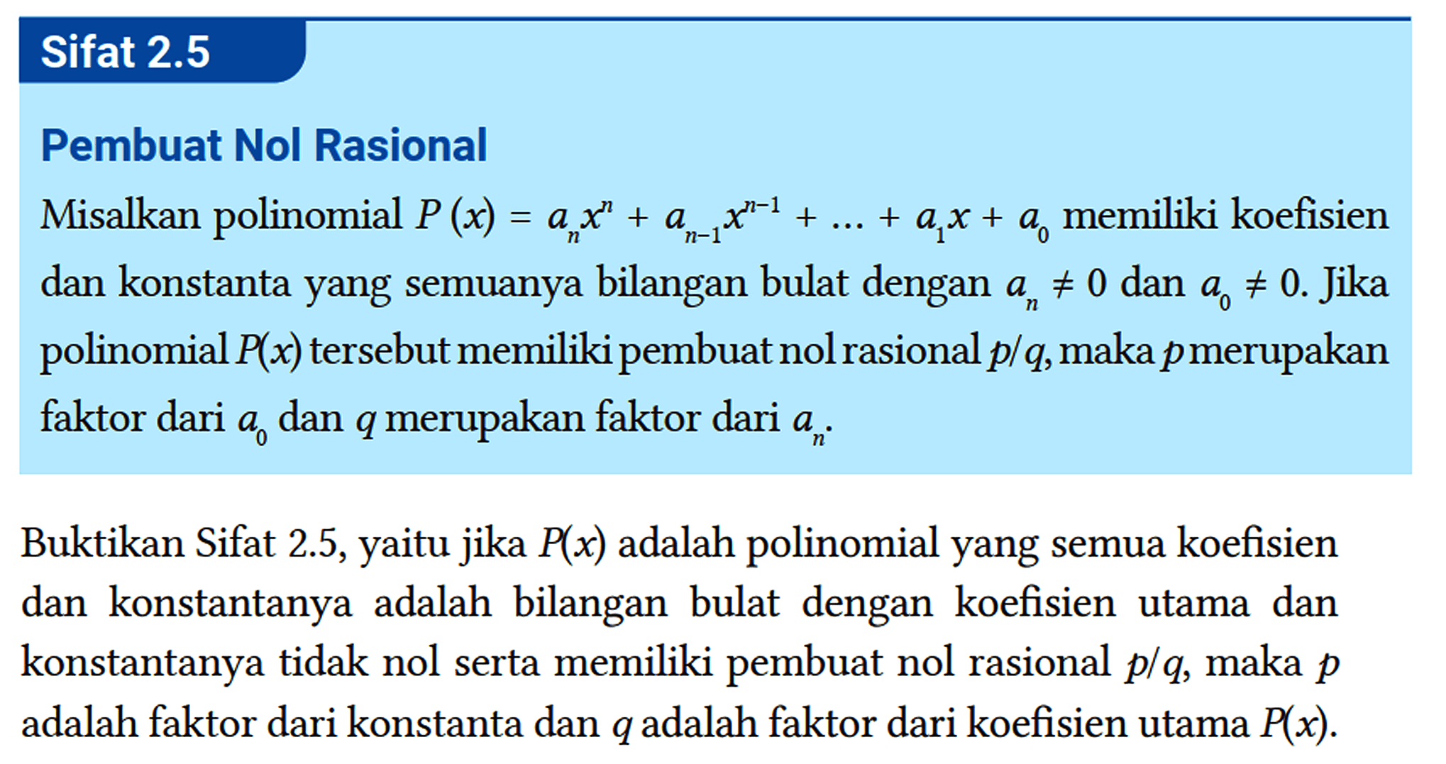 Sifat 2.5 
 Pembuat Nol Rasional
 Misalkan polinomial P(x)=a_(n) x^(n)+a_(n-1) x^(n-1)+...+a_(1) x+a_(0) memiliki koefisien dan konstanta yang semuanya bilangan bulat dengan a_(n) =/= 0 dan a_(0) =/= 0 . Jika polinomial P(x) tersebut memiliki pembuat nol rasional p / q , maka p merupakan faktor dari a_(0) dan q merupakan faktor dari a_(n) .
 
 Buktikan Sifat 2.5, yaitu jika P(x) adalah polinomial yang semua koefisien dan konstantanya adalah bilangan bulat dengan koefisien utama dan konstantanya tidak nol serta memiliki pembuat nol rasional p / q , maka p adalah faktor dari konstanta dan q adalah faktor dari koefisien utama P(x) .