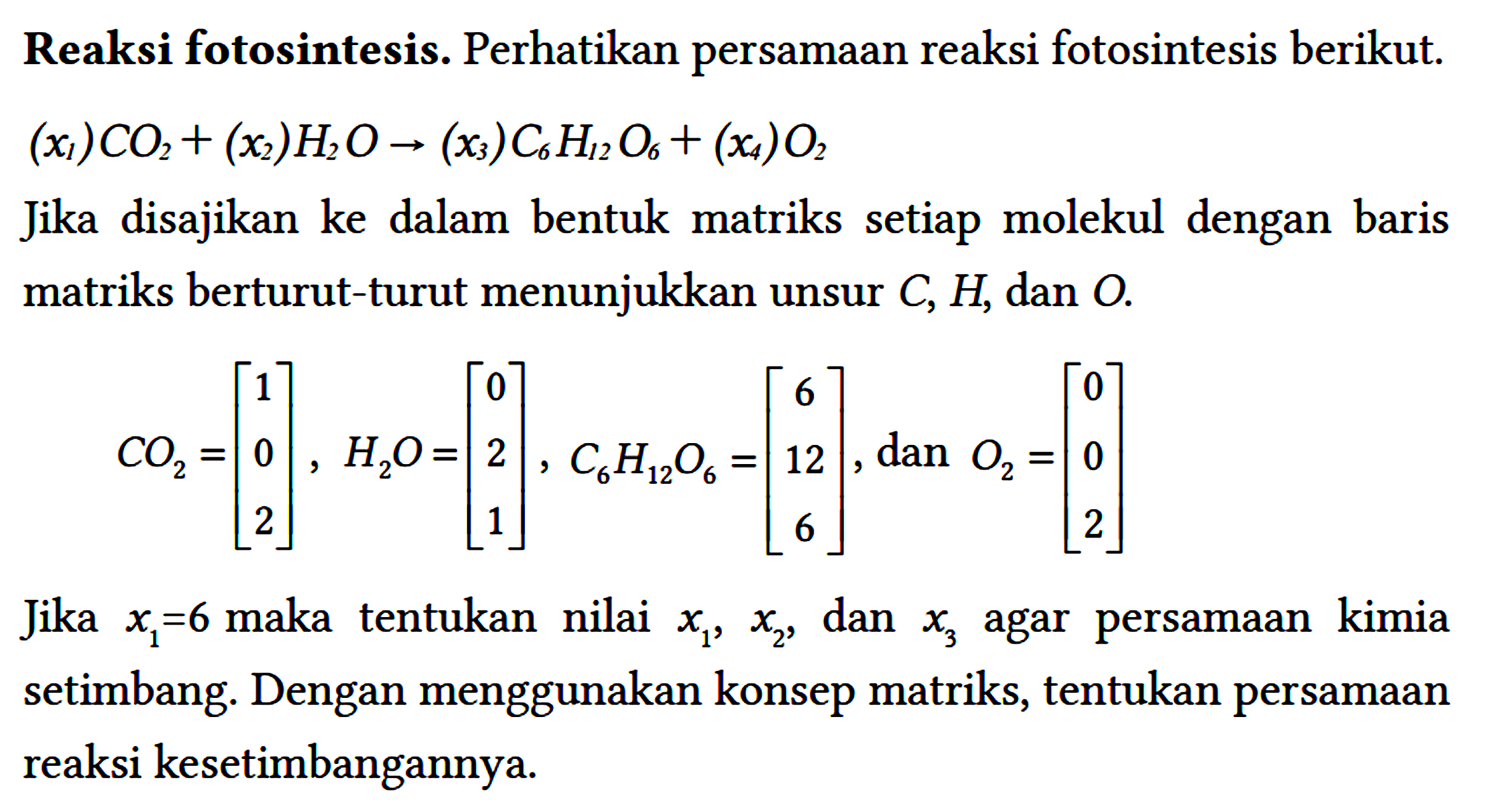 Reaksi fotosintesis. Perhatikan persamaan reaksi fotosintesis berikut. (x1) CO2 + (x2) H2O -> (x3) C6H12O6 + (x4) O2 Jika disajikan ke dalam bentuk matriks setiap molekul dengan baris matriks berturut-turut menunjukkan unsur C, H, dan O. CO2=[1 0 2], H2O=[0 2 1], C6H12O6=[6 12 6], dan O2=[0 0 2] Jika x1=6 maka tentukan nilai x1, x2, dan x3 agar persamaan kimia setimbang. Dengan menggunakan konsep matriks, tentukan persamaan reaksi kesetimbangannya.