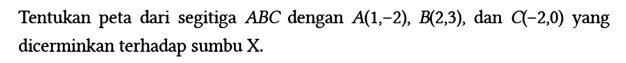 Tentukan peta dari segitiga ABC dengan A(1,-2), B(2,3), dan C(-2,0)  yang dicerminkan terhadap sumbu X.