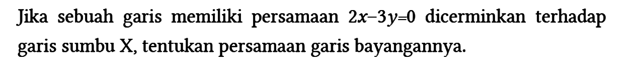 Jika sebuah garis memiliki persamaan 2x - 3y=0 dicerminkan terhadap garis sumbu X, tentukan persamaan garis bayangannya.