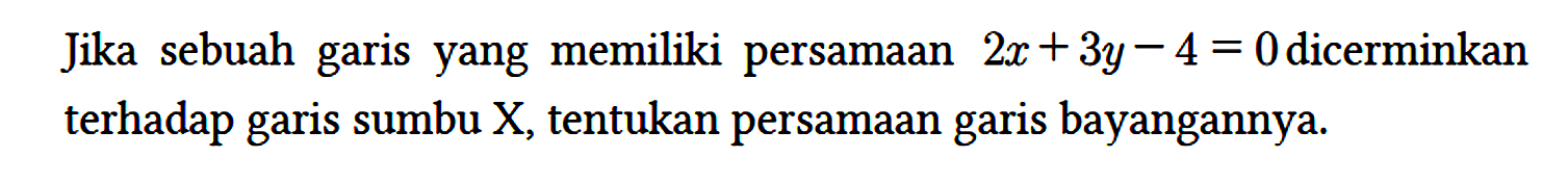 Jika sebuah garis yang memiliki persamaan 2x + 3y - 4 = 0 dicerminkan terhadap garis sumbu X, tentukan persamaan garis bayangannya.