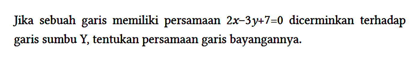 Jika sebuah garis memiliki persamaan 2x - 3y + 7 = 0 dicerminkan terhadap garis sumbu Y, tentukan persamaan garis bayangannya.