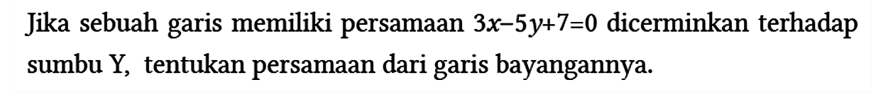 Jika sebuah garis memiliki persamaan 3x - 5y + 7=0 dicerminkan terhadap sumbu Y, tentukan persamaan dari garis bayangannya.