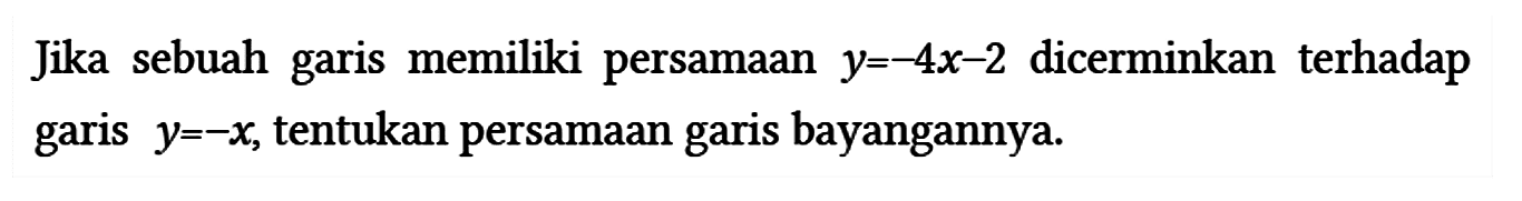 Jika sebuah garis memiliki persamaan y = -4x - 2 dicerminkan terhadap garis y = -x, tentukan persamaan garis bayangannya.