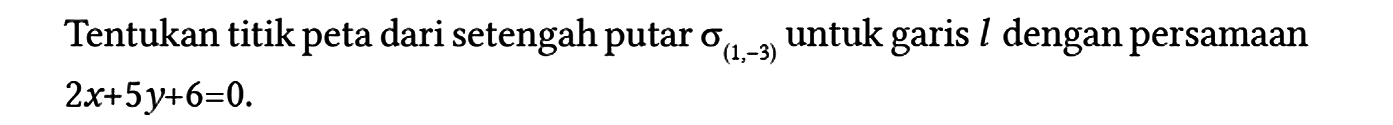 Tentukan titik peta dari setengah putar sigma (1,-3) untuk garis l dengan persamaan 2x + 5y + 6=0.