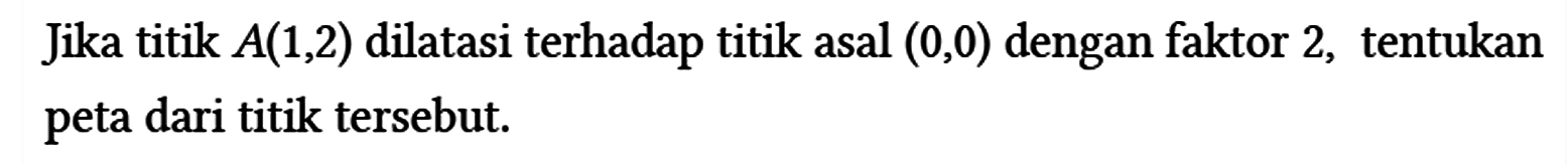 Jika titik A (1,2) dilatasi terhadap titik asal (0,0) dengan faktor 2, tentukan peta dari titik tersebut.