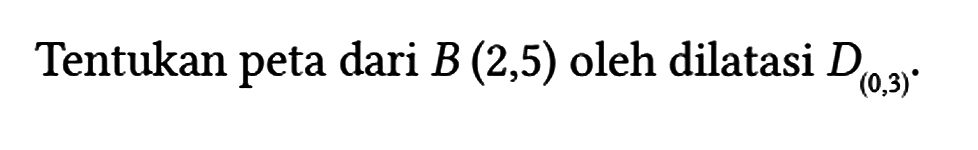 Tentukan peta dari B(2,5) oleh dilatasi D(0,3).
