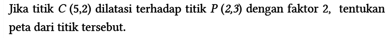 Jika titik C(5,2) dilatasi terhadap titik P(2,3) dengan faktor 2, tentukan peta dari titik tersebut.