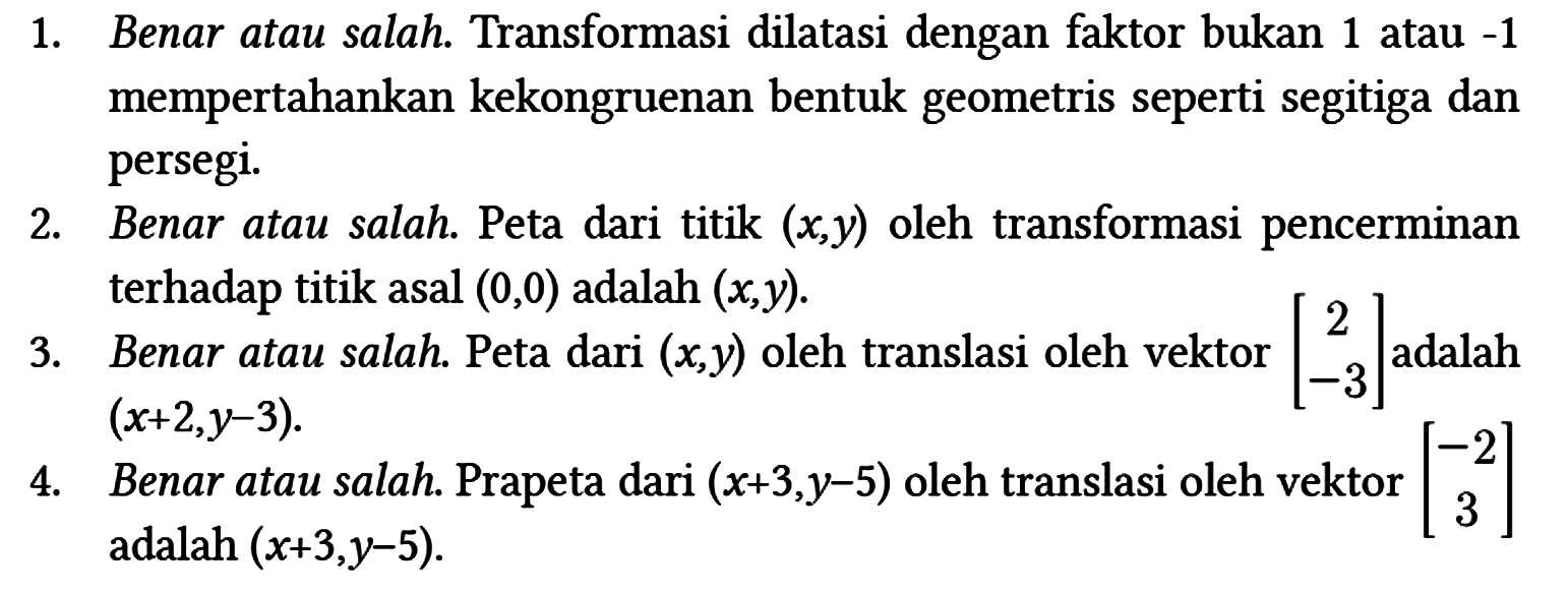 1. Benar atau salah. Transformasi dilatasi dengan faktor bukan 1 atau -1 mempertahankan kekongruenan bentuk geometris seperti segitiga dan persegi.
2. Benar atau salah. Peta dari titik (x, y) oleh transformasi pencerminan terhadap titik asal (0,0) adalah (x, y).
3. Benar atau salah. Peta dari (x, y) oleh translasi oleh vektor [2 -3] adalah (x+2, y-3).
4. Benar atau salah. Prapeta dari (x+3, y-5) oleh translasi oleh vektor [-2 3] adalah (x+3, y-5). 