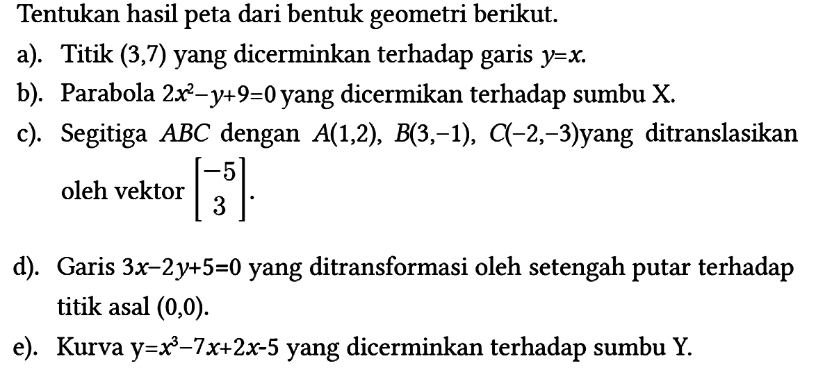 Tentukan hasil peta dari bentuk geometri berikut.
a). Titik (3,7) yang dicerminkan terhadap garis y=x.
b). Parabola 2x^2 - y + 9=0 yang dicermikan terhadap sumbu X.
c). Segitiga ABC dengan A(1,2), B(3,-1), C(-2,-3) yang ditranslasikan oleh vektor [-5 3] 
d). Garis 3x - 2y + 5=0 yang ditransformasi oleh setengah putar terhadap titik asal (0,0) .
e). Kurva y=x^3 - 7x + 2x - 5 yang dicerminkan terhadap sumbu Y.