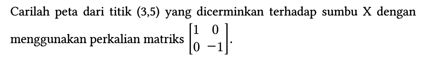 Carilah peta dari titik (3,5) yang dicerminkan terhadap sumbu X dengan menggunakan perkalian matriks [1 0 0 -1].