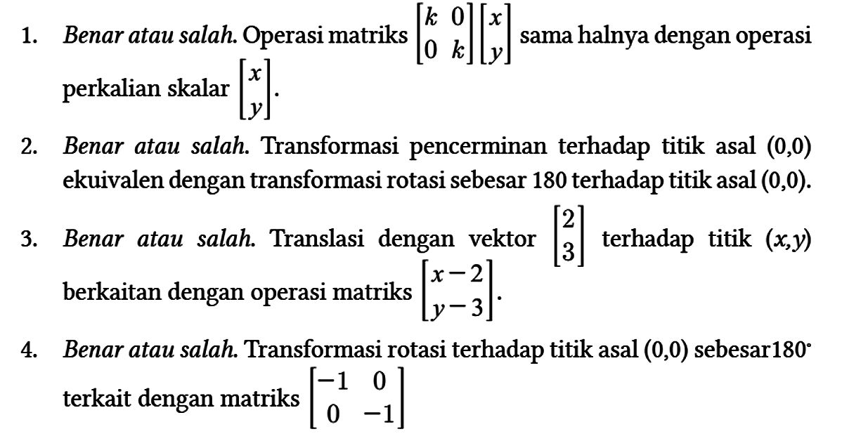 1. Benar atau salah. Operasi matriks [k 0 0 k][x y] sama halnya dengan operasi perkalian skalar [x y].
2. Benar atau salah. Transformasi pencerminan terhadap titik asal (0,0) ekuivalen dengan transformasi rotasi sebesar 180 terhadap titik asal (0,0).
3. Benar atau salah. Translasi dengan vektor [2 3] terhadap titik (x,y) berkaitan dengan operasi matriks [x-2 y-3].
4. Benar atau salah. Transformasi rotasi terhadap titik asal (0,0) sebesar 180 terkait dengan matriks [-1 0 0 -1] 