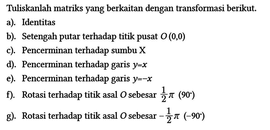 Tuliskanlah matriks yang berkaitan dengan transformasi berikut.
a). Identitas
b). Setengah putar terhadap titik pusat O(0,0) 
c). Pencerminan terhadap sumbu X
d). Pencerminan terhadap garis y=x 
e). Pencerminan terhadap garis y=-x 
f). Rotasi terhadap titik asal O sebesar 1/2 pi (90) 
g). Rotasi terhadap titik asal O sebesar -1/2 pi (-90)